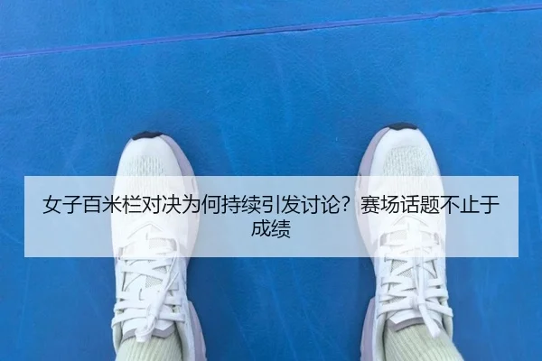 女子百米栏对决为何持续引发讨论？赛场话题不止于成绩