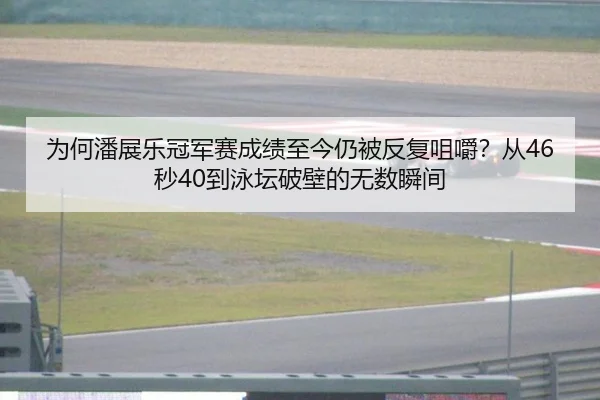 为何潘展乐冠军赛成绩至今仍被反复咀嚼？从46秒40到泳坛破壁的无数瞬间